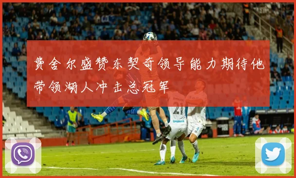 费舍尔盛赞东契奇领导能力期待他带领湖人冲击总冠军