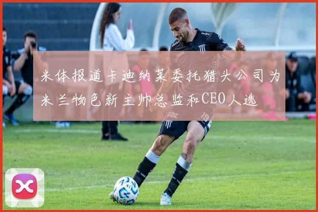 米体报道卡迪纳莱委托猎头公司为米兰物色新主帅总监和CEO人选