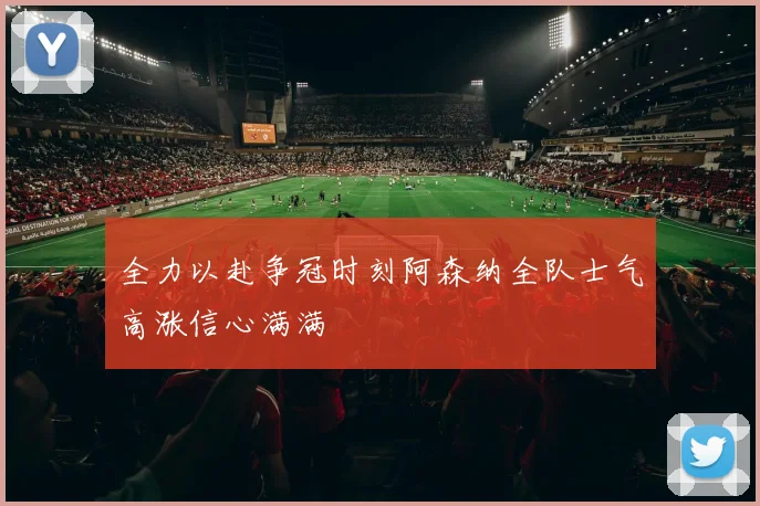 全力以赴争冠时刻阿森纳全队士气高涨信心满满